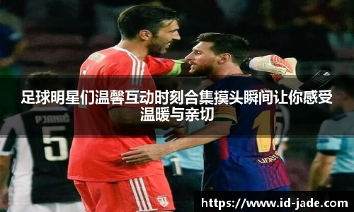 足球明星们温馨互动时刻合集摸头瞬间让你感受温暖与亲切